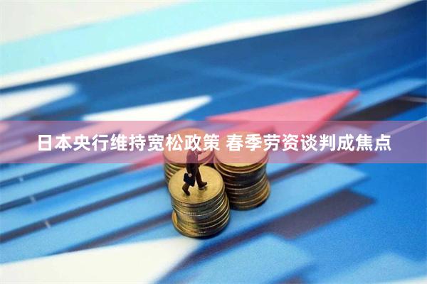 日本央行维持宽松政策 春季劳资谈判成焦点