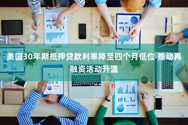 美国30年期抵押贷款利率降至四个月低位 推动再融资活动升温