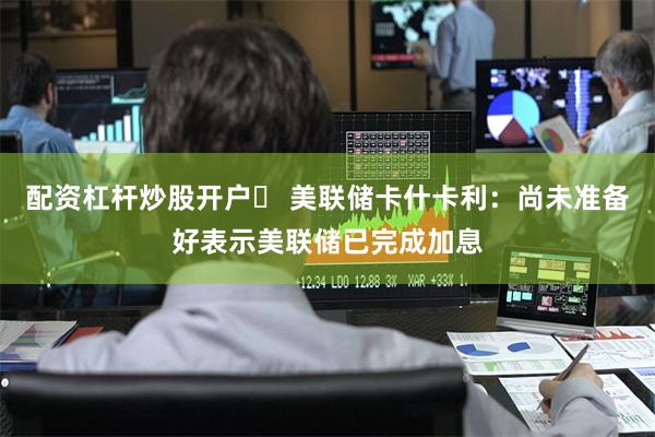 配资杠杆炒股开户	 美联储卡什卡利：尚未准备好表示美联储已完成加息