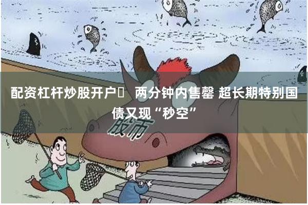 配资杠杆炒股开户	 两分钟内售罄 超长期特别国债又现“秒空”