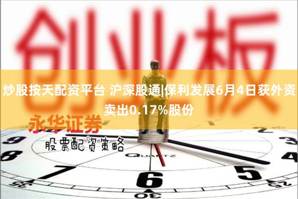 炒股按天配资平台 沪深股通|保利发展6月4日获外资卖出0.17%股份