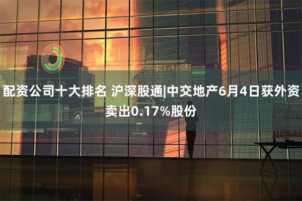 配资公司十大排名 沪深股通|中交地产6月4日获外资卖出0.17%股份