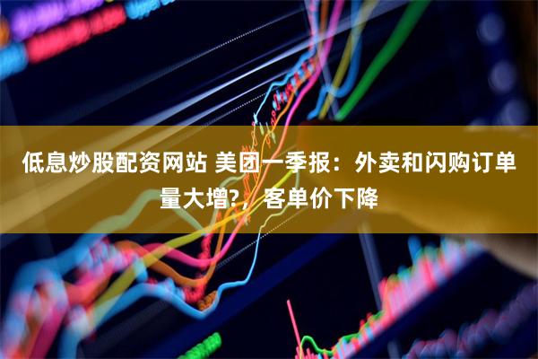 低息炒股配资网站 美团一季报：外卖和闪购订单量大增?，客单价下降