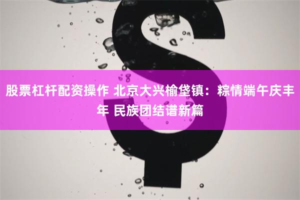 股票杠杆配资操作 北京大兴榆垡镇：粽情端午庆丰年 民族团结谱新篇