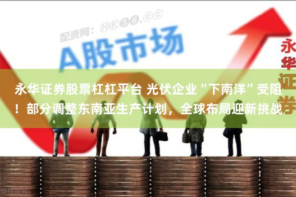 永华证券股票杠杠平台 光伏企业“下南洋”受阻！部分调整东南亚生产计划，全球布局迎新挑战