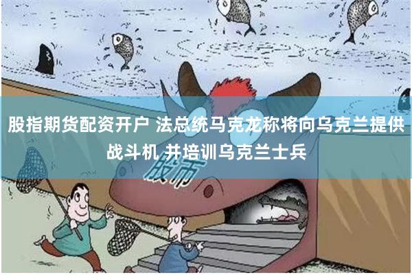 股指期货配资开户 法总统马克龙称将向乌克兰提供战斗机 并培训乌克兰士兵