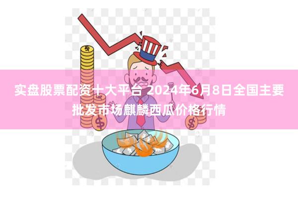 实盘股票配资十大平台 2024年6月8日全国主要批发市场麒麟西瓜价格行情