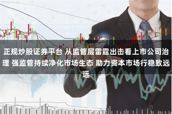 正规炒股证券平台 从监管层雷霆出击看上市公司治理 强监管持续净化市场生态 助力资本市场行稳致远