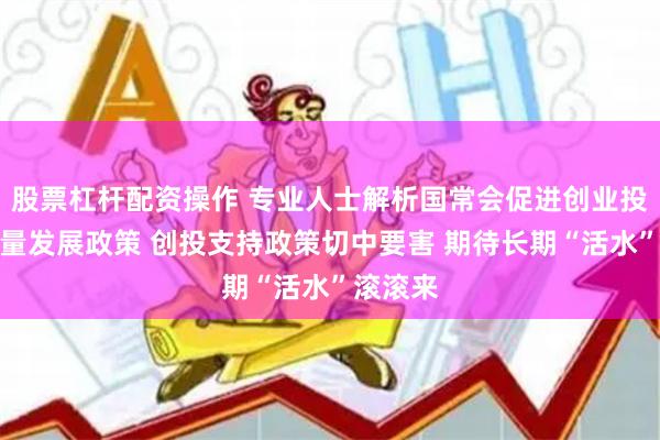 股票杠杆配资操作 专业人士解析国常会促进创业投资高质量发展政策 创投支持政策切中要害 期待长期“活水”滚滚来