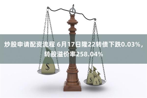 炒股申请配资流程 6月17日隆22转债下跌0.03%，转股溢价率258.04%