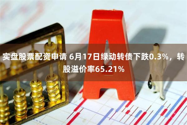 实盘股票配资申请 6月17日绿动转债下跌0.3%，转股溢价率65.21%