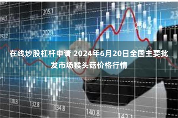 在线炒股杠杆申请 2024年6月20日全国主要批发市场猴头菇价格行情