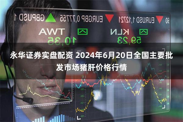 永华证券实盘配资 2024年6月20日全国主要批发市场猪肝价格行情