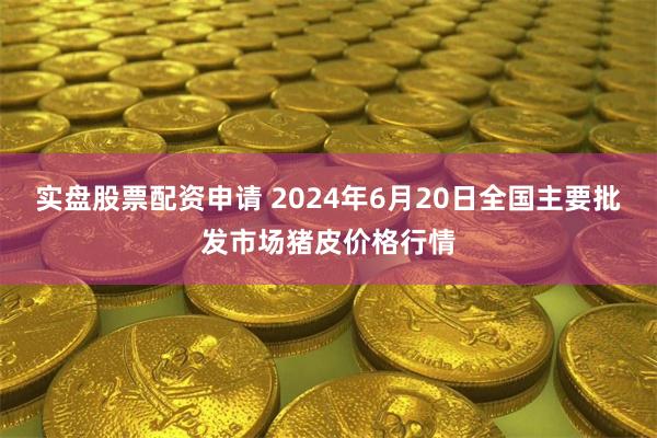 实盘股票配资申请 2024年6月20日全国主要批发市场猪皮价格行情