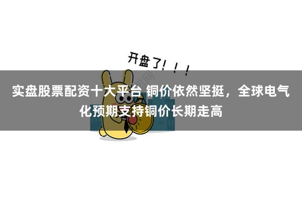 实盘股票配资十大平台 铜价依然坚挺，全球电气化预期支持铜价长期走高