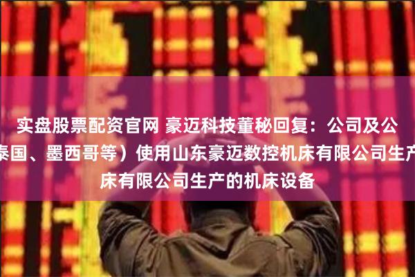 实盘股票配资官网 豪迈科技董秘回复：公司及公司子公司（泰国、墨西哥等）使用山东豪迈数控机床有限公司生产的机床设备