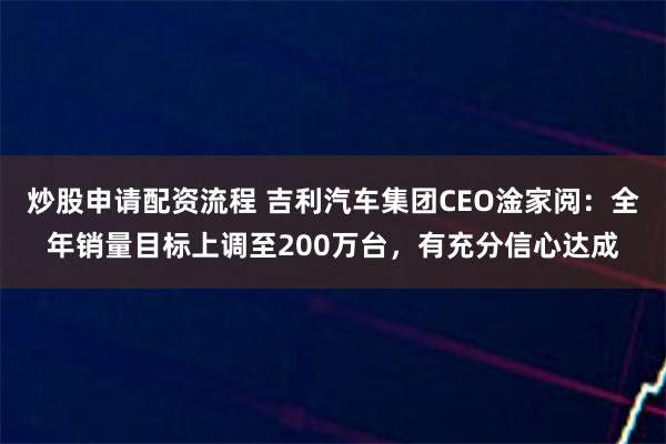 炒股申请配资流程 吉利汽车集团CEO淦家阅：全年销量目标上调至200万台，有充分信心达成