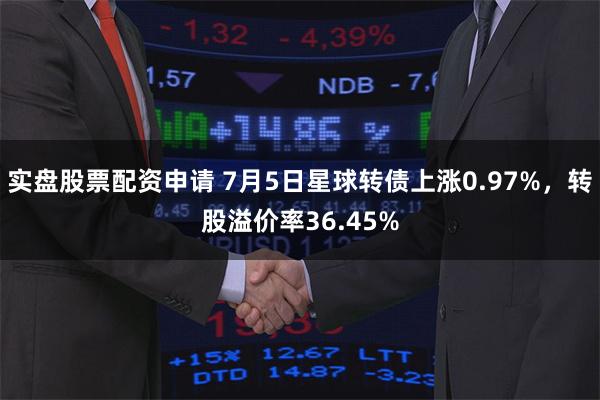 实盘股票配资申请 7月5日星球转债上涨0.97%，转股溢价率36.45%