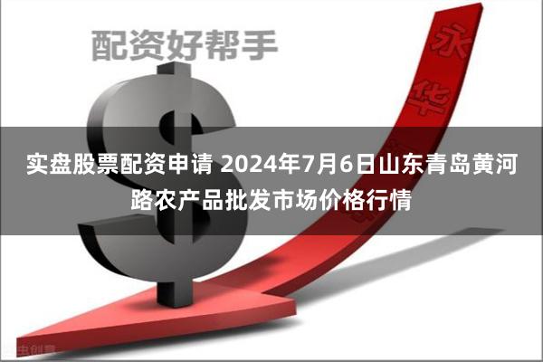 实盘股票配资申请 2024年7月6日山东青岛黄河路农产品批发市场价格行情