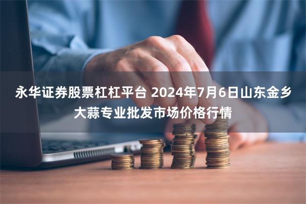 永华证券股票杠杠平台 2024年7月6日山东金乡大蒜专业批发市场价格行情