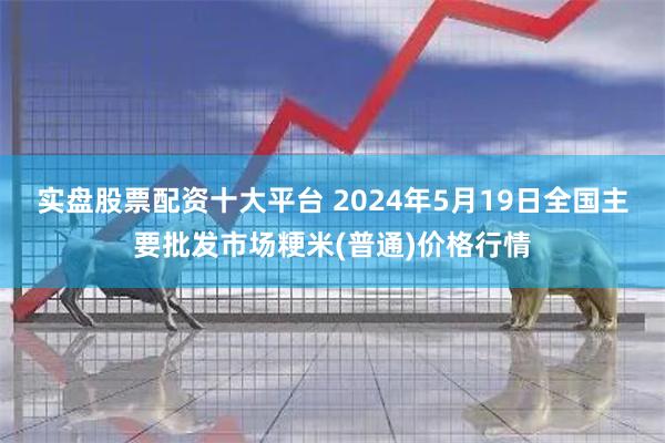 实盘股票配资十大平台 2024年5月19日全国主要批发市场粳米(普通)价格行情