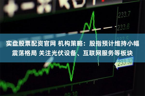 实盘股票配资官网 机构策略：股指预计维持小幅震荡格局 关注光伏设备、互联网服务等板块