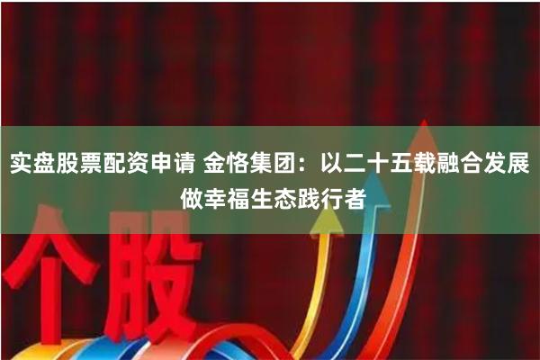 实盘股票配资申请 金恪集团：以二十五载融合发展 做幸福生态践行者