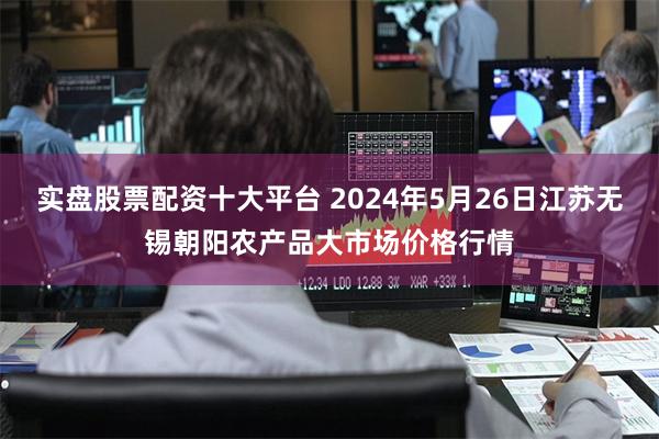 实盘股票配资十大平台 2024年5月26日江苏无锡朝阳农产品大市场价格行情