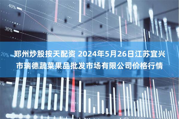 郑州炒股按天配资 2024年5月26日江苏宜兴市瑞德蔬菜果品批发市场有限公司价格行情