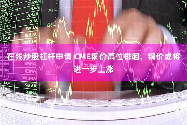 在线炒股杠杆申请 CME铜价高位徘徊，铜价或将进一步上涨