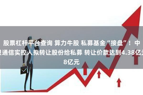 股票杠杆平台查询 算力牛股 私募基金“接盘”！中贝通信实控人拟转让股份给私募 转让价款达到4.38亿元