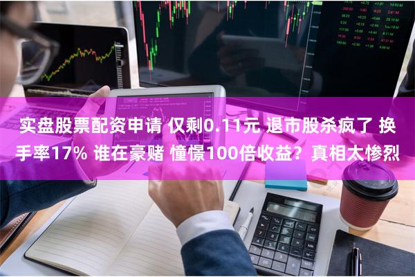 实盘股票配资申请 仅剩0.11元 退市股杀疯了 换手率17% 谁在豪赌 憧憬100倍收益？真相太惨烈