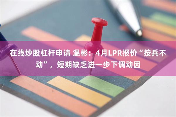 在线炒股杠杆申请 温彬：4月LPR报价“按兵不动”，短期缺乏进一步下调动因