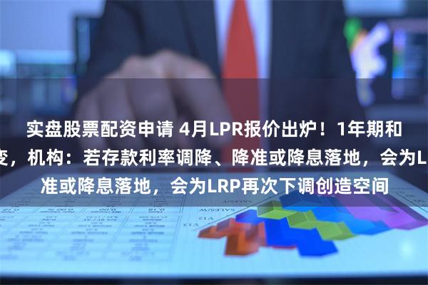 实盘股票配资申请 4月LPR报价出炉！1年期和5年期利率均维持不变，机构：若存款利率调降、降准或降息落地，会为LRP再次下调创造空间