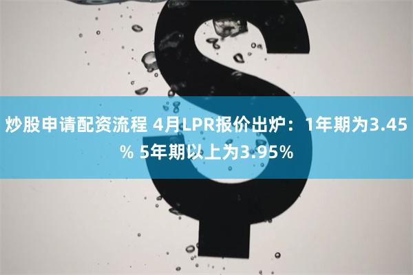 炒股申请配资流程 4月LPR报价出炉：1年期为3.45% 5年期以上为3.95%