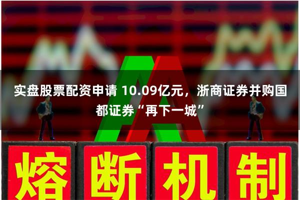 实盘股票配资申请 10.09亿元，浙商证券并购国都证券“再下一城”