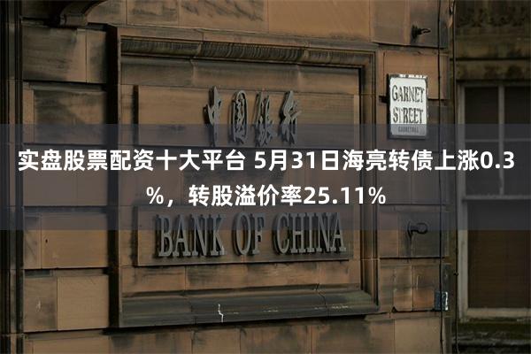 实盘股票配资十大平台 5月31日海亮转债上涨0.3%，转股溢价率25.11%