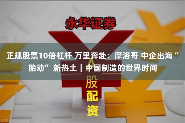 正规股票10倍杠杆 万里奔赴：摩洛哥 中企出海“胎动” 新热土｜中国制造的世界时间