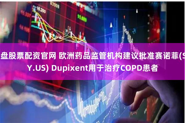 实盘股票配资官网 欧洲药品监管机构建议批准赛诺菲(SNY.US) Dupixent用于治疗COPD患者