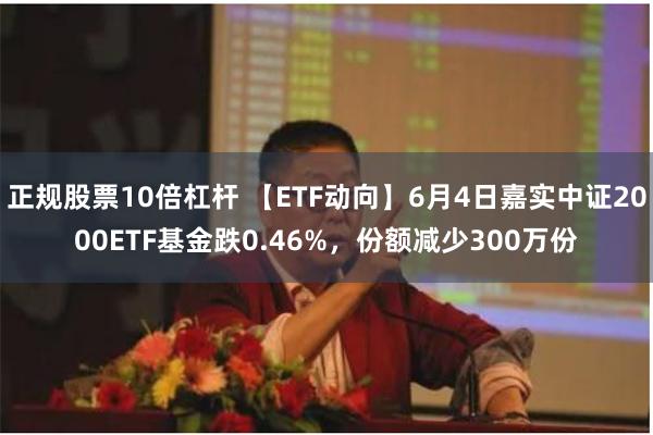 正规股票10倍杠杆 【ETF动向】6月4日嘉实中证2000ETF基金跌0.46%，份额减少300万份