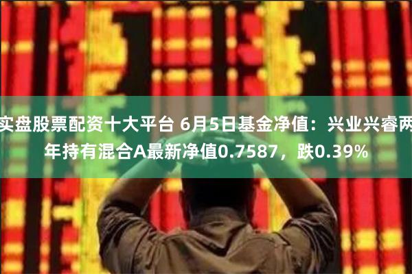 实盘股票配资十大平台 6月5日基金净值：兴业兴睿两年持有混合A最新净值0.7587，跌0.39%