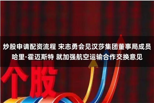 炒股申请配资流程 宋志勇会见汉莎集团董事局成员哈里·霍迈斯特 就加强航空运输合作交换意见