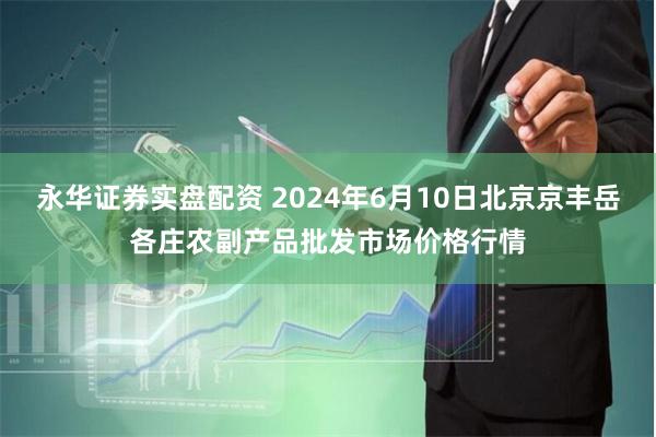 永华证券实盘配资 2024年6月10日北京京丰岳各庄农副产品批发市场价格行情