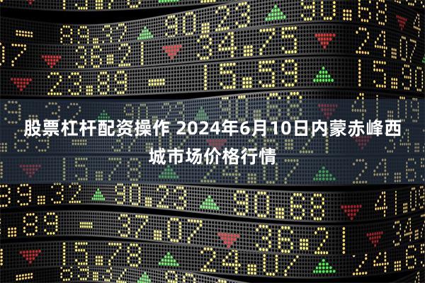 股票杠杆配资操作 2024年6月10日内蒙赤峰西城市场价格行情