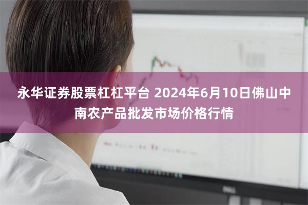 永华证券股票杠杠平台 2024年6月10日佛山中南农产品批发市场价格行情