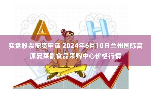 实盘股票配资申请 2024年6月10日兰州国际高原夏菜副食品采购中心价格行情