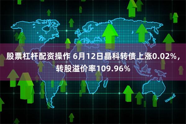 股票杠杆配资操作 6月12日晶科转债上涨0.02%，转股溢价率109.96%