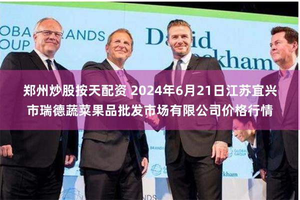 郑州炒股按天配资 2024年6月21日江苏宜兴市瑞德蔬菜果品批发市场有限公司价格行情