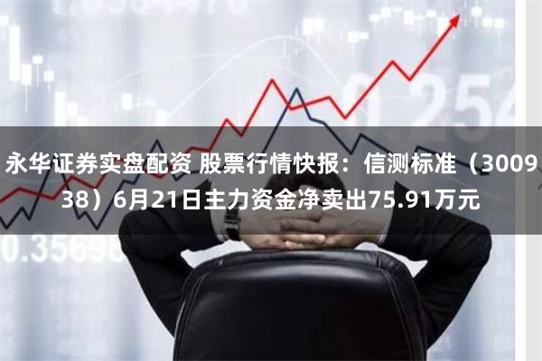 永华证券实盘配资 股票行情快报：信测标准（300938）6月21日主力资金净卖出75.91万元