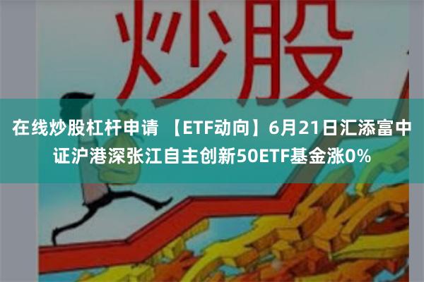 在线炒股杠杆申请 【ETF动向】6月21日汇添富中证沪港深张江自主创新50ETF基金涨0%